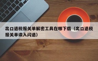 出口退稅報關單解密工具在哪下載（出口退稅報關單讀入閃退）