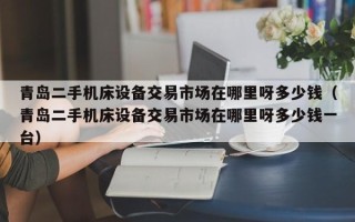 青島二手機床設備交易市場在哪里呀多少錢（青島二手機床設備交易市場在哪里呀多少錢一臺）