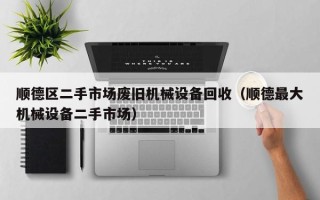 順德區二手市場廢舊機械設備回收（順德最大機械設備二手市場）