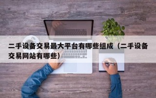 二手設備交易最大平臺有哪些組成（二手設備交易網站有哪些）