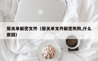 報關(guān)單解密文件（報關(guān)單文件解密失敗,什么原因）