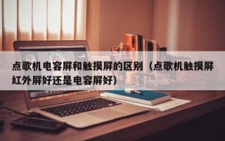 點歌機電容屏和觸摸屏的區別（點歌機觸摸屏紅外屏好還是電容屏好）