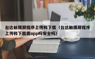 臺(tái)達(dá)觸摸屏程序上傳和下載（臺(tái)達(dá)觸摸屏程序上傳和下載需app嗎安全嗎）