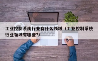 工業控制系統行業有什么領域（工業控制系統行業領域有哪些?）