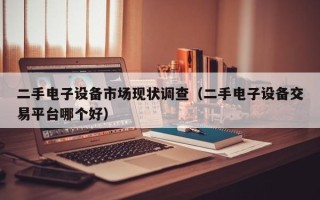 二手電子設備市場現狀調查（二手電子設備交易平臺哪個好）