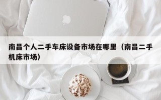 南昌個人二手車床設備市場在哪里（南昌二手機床市場）