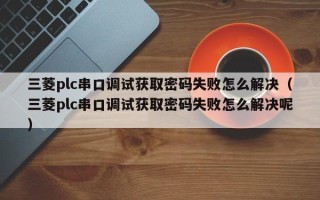 三菱plc串口調試獲取密碼失敗怎么解決（三菱plc串口調試獲取密碼失敗怎么解決呢）
