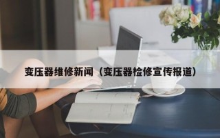 變壓器維修新聞（變壓器檢修宣傳報道）