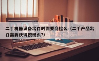 二手機器設備出口時需要商檢么（二手產品出口需要獲得授權么?）