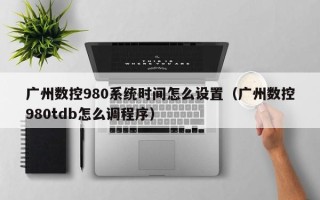 廣州數控980系統時間怎么設置（廣州數控980tdb怎么調程序）
