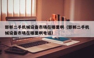 邯鄲二手機(jī)械設(shè)備市場在哪里啊（邯鄲二手機(jī)械設(shè)備市場在哪里啊電話）