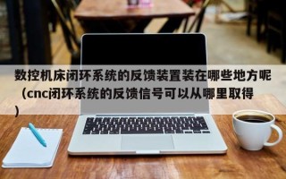 數控機床閉環系統的反饋裝置裝在哪些地方呢（cnc閉環系統的反饋信號可以從哪里取得）
