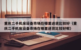 重慶二手機床設備市場在哪里進貨比較好（重慶二手機床設備市場在哪里進貨比較好呢）