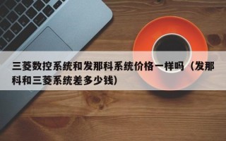 三菱數(shù)控系統(tǒng)和發(fā)那科系統(tǒng)價格一樣嗎（發(fā)那科和三菱系統(tǒng)差多少錢）