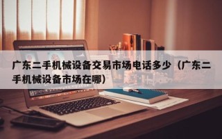 廣東二手機械設備交易市場電話多少（廣東二手機械設備市場在哪）