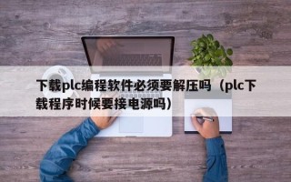 下載plc編程軟件必須要解壓嗎（plc下載程序時候要接電源嗎）