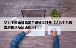 華為手機設備鎖定了刷機能打開（華為手機鎖定刷機以后還還能用）