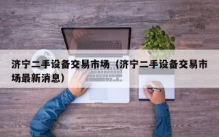 濟(jì)寧二手設(shè)備交易市場（濟(jì)寧二手設(shè)備交易市場最新消息）