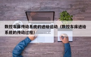 數控車床傳動系統的進給運動（數控車床進給系統的傳動過程）