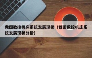 我國數(shù)控機(jī)床系統(tǒng)發(fā)展現(xiàn)狀（我國數(shù)控機(jī)床系統(tǒng)發(fā)展現(xiàn)狀分析）