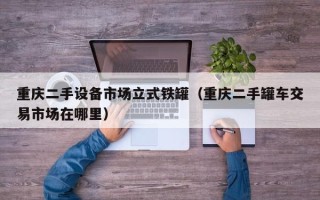 重慶二手設(shè)備市場(chǎng)立式鐵罐（重慶二手罐車交易市場(chǎng)在哪里）