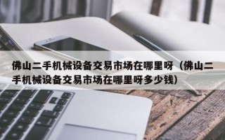 佛山二手機械設備交易市場在哪里呀（佛山二手機械設備交易市場在哪里呀多少錢）