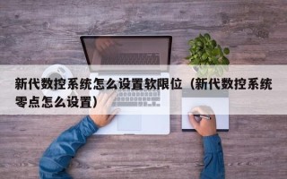 新代數(shù)控系統(tǒng)怎么設置軟限位（新代數(shù)控系統(tǒng)零點怎么設置）