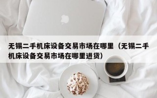 無錫二手機床設備交易市場在哪里（無錫二手機床設備交易市場在哪里進貨）