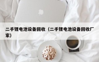 二手鋰電池設(shè)備回收（二手鋰電池設(shè)備回收廠家）