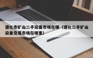 遵化市礦山二手設(shè)備市場在哪（遵化二手礦山設(shè)備交易市場在哪里）