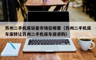 蘇州二手機床設備市場在哪里（蘇州二手機床車床轉讓蘇州二手機床車床求購）