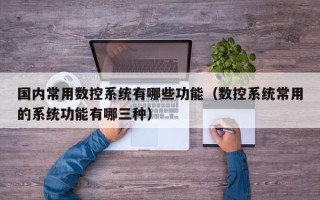 國內常用數控系統有哪些功能（數控系統常用的系統功能有哪三種）
