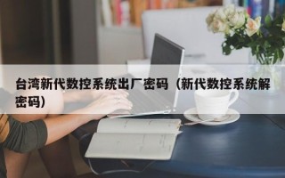 臺(tái)灣新代數(shù)控系統(tǒng)出廠密碼（新代數(shù)控系統(tǒng)解密碼）