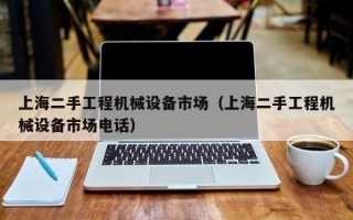 上海二手工程機械設備市場（上海二手工程機械設備市場電話）