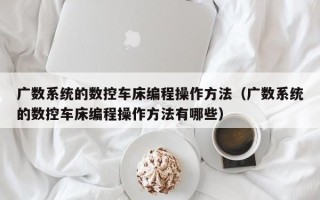 廣數系統的數控車床編程操作方法（廣數系統的數控車床編程操作方法有哪些）