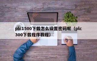 plc1500下載怎么設(shè)置密碼呢（plc300下載程序教程）