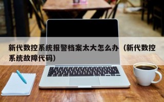 新代數(shù)控系統(tǒng)報警檔案太大怎么辦（新代數(shù)控系統(tǒng)故障代碼）