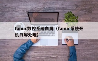 fanuc數控系統白屏（fanuc系統開機白屏處理）