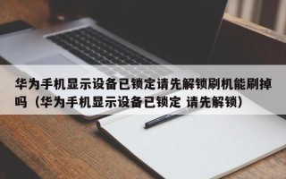 華為手機顯示設備已鎖定請先解鎖刷機能刷掉嗎（華為手機顯示設備已鎖定 請先解鎖）