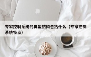 專家控制系統的典型結構包括什么（專家控制系統特點）
