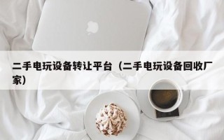 二手電玩設備轉讓平臺（二手電玩設備回收廠家）