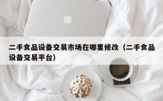 二手食品設備交易市場在哪里修改（二手食品設備交易平臺）