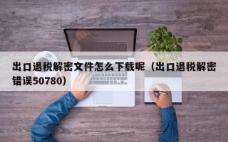 出口退稅解密文件怎么下載呢（出口退稅解密錯誤50780）