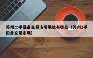 蘇州二手設備交易市場地址有哪些（蘇州2手設備交易市場）