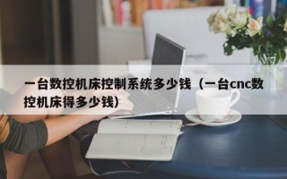 一臺數控機床控制系統多少錢（一臺cnc數控機床得多少錢）