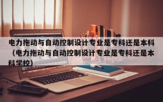 電力拖動與自動控制設計專業是專科還是本科（電力拖動與自動控制設計專業是專科還是本科學校）
