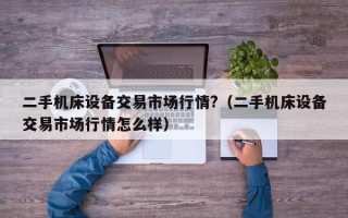 二手機床設備交易市場行情?（二手機床設備交易市場行情怎么樣）