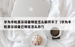 華為手機顯示設備鎖定怎么解開不了（華為手機顯示設備已鎖定怎么辦?）