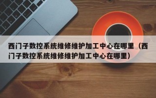 西門子數控系統維修維護加工中心在哪里（西門子數控系統維修維護加工中心在哪里）