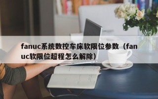 fanuc系統數控車床軟限位參數（fanuc軟限位超程怎么解除）